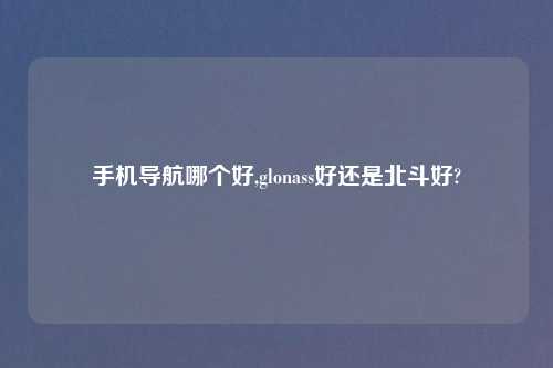手机导航哪个好,glonass好还是北斗好?
