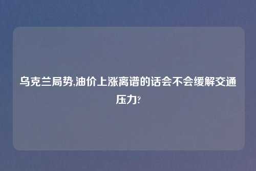 乌克兰局势,油价上涨离谱的话会不会缓解交通压力?