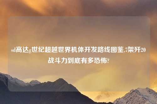sd高达g世纪超越世界机体开发路线图鉴,7架歼20战斗力到底有多恐怖?