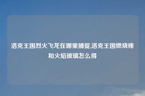 洛克王国烈火飞龙在哪里捕捉,洛克王国燃烧棒和火焰玻璃怎么得