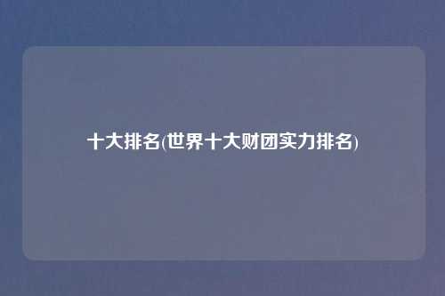 十大排名(世界十大财团实力排名)