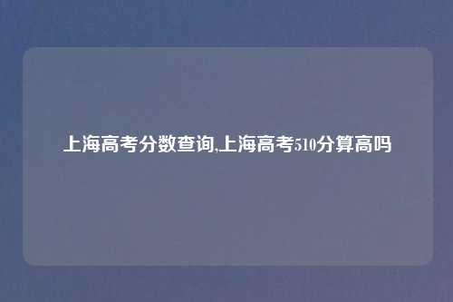 上海高考分数查询,上海高考510分算高吗