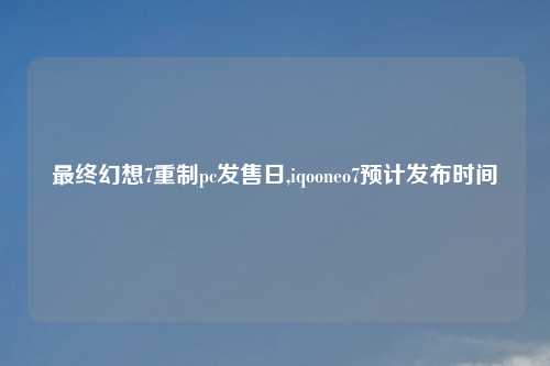 最终幻想7重制pc发售日,iqooneo7预计发布时间