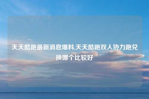 天天酷跑最新消息爆料,天天酷跑双人协力跑兑换哪个比较好