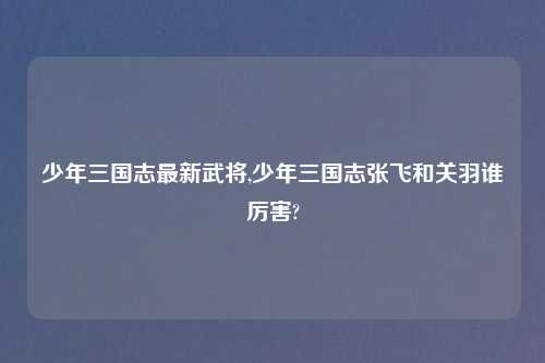 少年三国志最新武将,少年三国志张飞和关羽谁厉害?