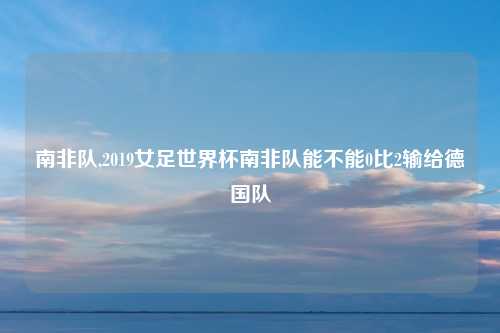 南非队,2019女足世界杯南非队能不能0比2输给德国队