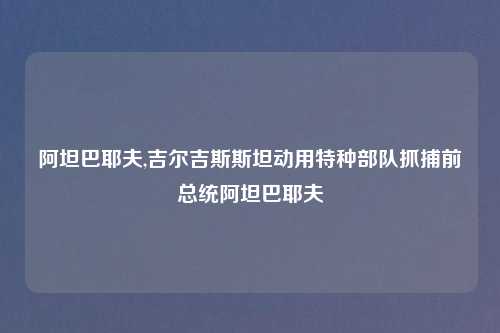 阿坦巴耶夫,吉尔吉斯斯坦动用特种部队抓捕前总统阿坦巴耶夫