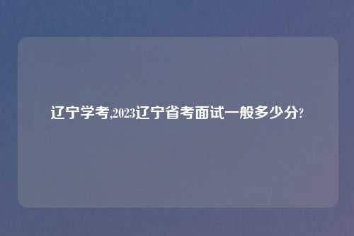 辽宁学考,2023辽宁省考面试一般多少分?