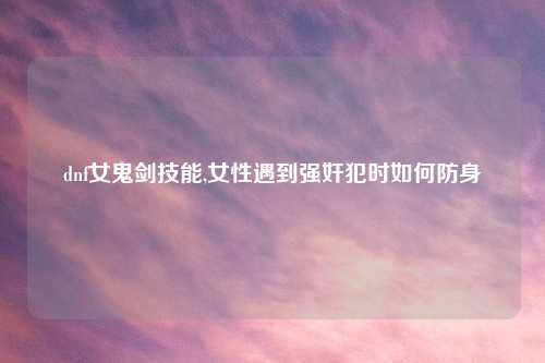 dnf女鬼剑技能,女性遇到强奸犯时如何防身