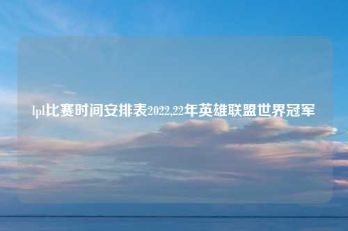 lpl比赛时间安排表2022,22年英雄联盟世界冠军