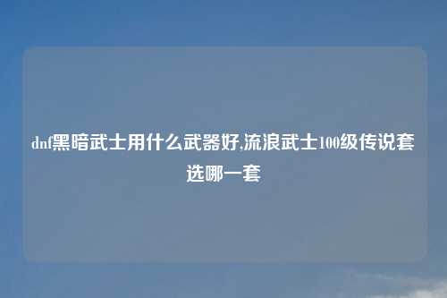 dnf黑暗武士用什么武器好,流浪武士100级传说套选哪一套