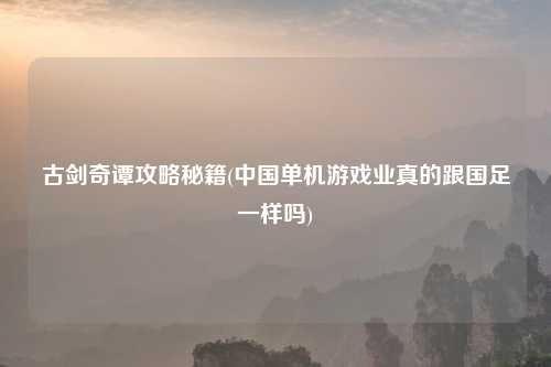 古剑奇谭攻略秘籍(中国单机游戏业真的跟国足一样吗)