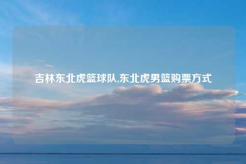 吉林东北虎篮球队,东北虎男篮购票方式