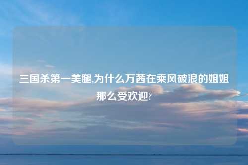 三国杀第一美腿,为什么万茜在乘风破浪的姐姐那么受欢迎?