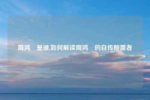 周鸿祎是谁,如何解读周鸿祎的自传颠覆者