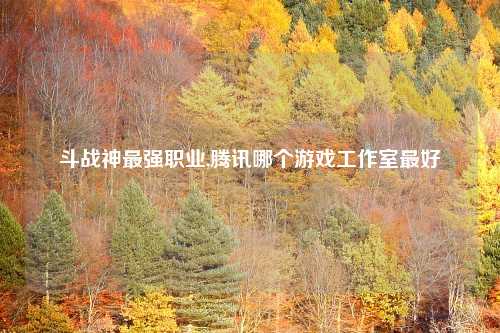 斗战神最强职业,腾讯哪个游戏工作室最好