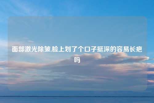 面部激光除皱,脸上划了个口子挺深的容易长疤吗