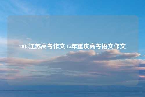 2015江苏高考作文,15年重庆高考语文作文
