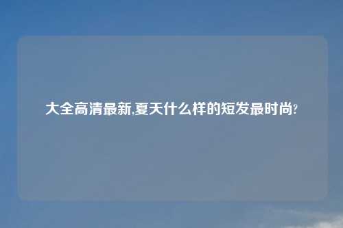 大全高清最新,夏天什么样的短发最时尚?