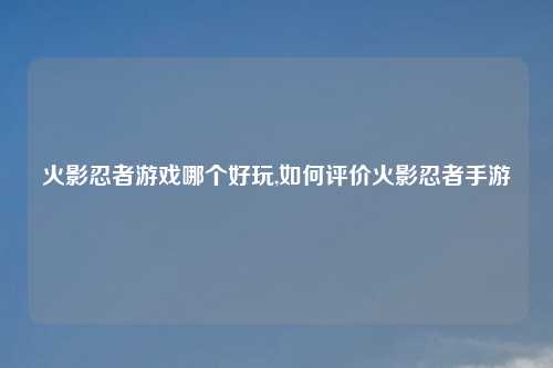 火影忍者游戏哪个好玩,如何评价火影忍者手游