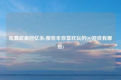 炫舞歌曲回忆杀(那些年你喜欢玩的QQ游戏有哪些)