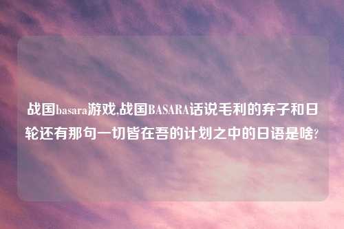战国basara游戏,战国BASARA话说毛利的弃子和日轮还有那句一切皆在吾的计划之中的日语是啥?
