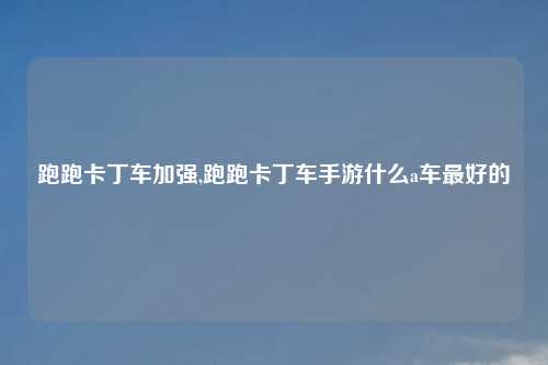 跑跑卡丁车加强,跑跑卡丁车手游什么a车最好的