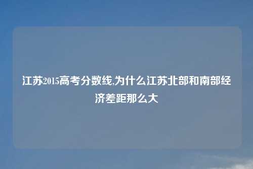 江苏2015高考分数线,为什么江苏北部和南部经济差距那么大