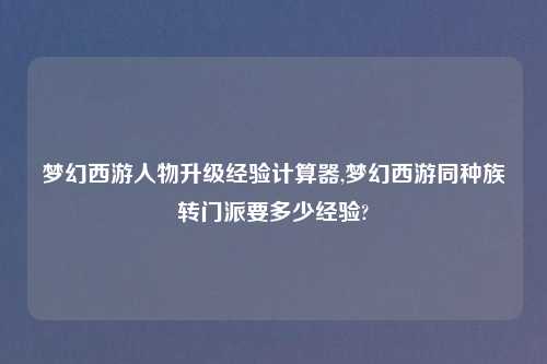 梦幻西游人物升级经验计算器,梦幻西游同种族转门派要多少经验?