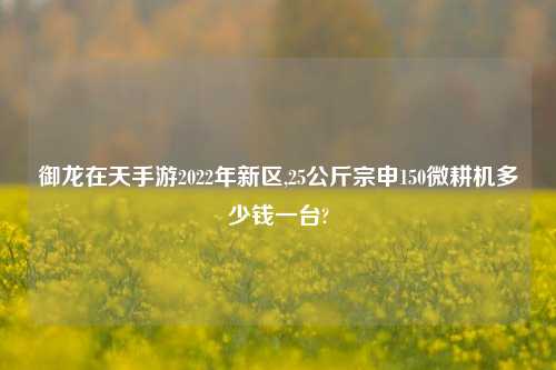 御龙在天手游2022年新区,25公斤宗申150微耕机多少钱一台?