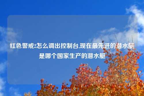 红色警戒2怎么调出控制台,现在最先进的潜水艇是哪个国家生产的潜水艇