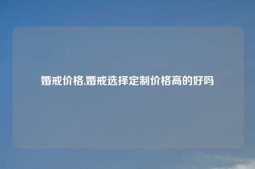 婚戒价格,婚戒选择定制价格高的好吗