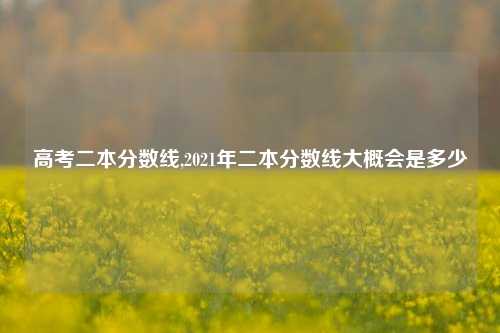 高考二本分数线,2021年二本分数线大概会是多少