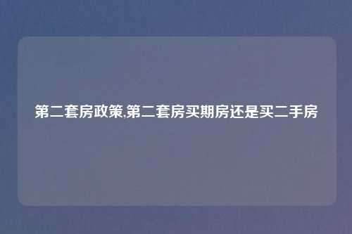 第二套房政策,第二套房买期房还是买二手房