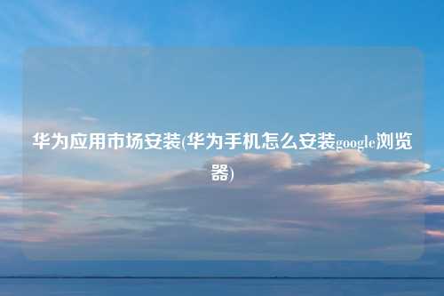 华为应用市场安装(华为手机怎么安装google浏览器)
