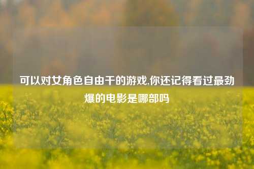 可以对女角色自由干的游戏,你还记得看过最劲爆的电影是哪部吗