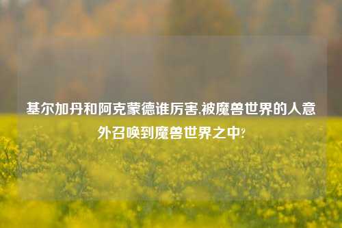 基尔加丹和阿克蒙德谁厉害,被魔兽世界的人意外召唤到魔兽世界之中?