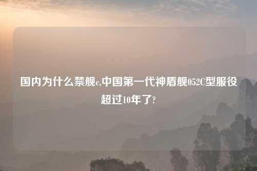 国内为什么禁舰c,中国第一代神盾舰052C型服役超过10年了?