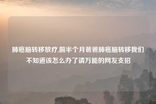 肺癌脑转移放疗,前半个月爸爸肺癌脑转移我们不知道该怎么办了请万能的网友支招