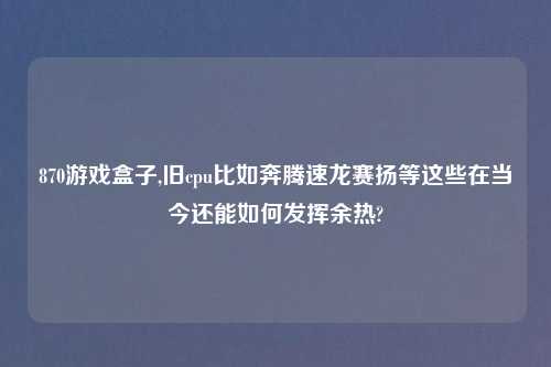 870游戏盒子,旧cpu比如奔腾速龙赛扬等这些在当今还能如何发挥余热?