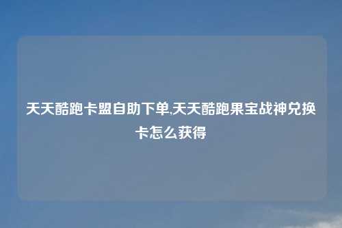 天天酷跑卡盟自助下单,天天酷跑果宝战神兑换卡怎么获得