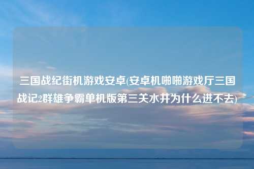 三国战纪街机游戏安卓(安卓机啪啪游戏厅三国战记2群雄争霸单机版第三关水井为什么进不去)