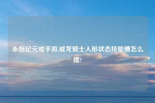永恒纪元戒手游,戒龙骑士人形状态技能槽怎么摆?