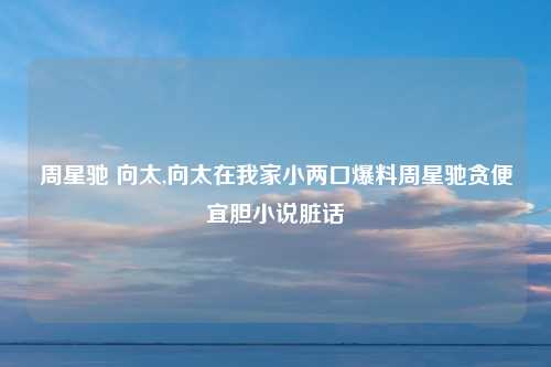 周星驰 向太,向太在我家小两口爆料周星驰贪便宜胆小说脏话