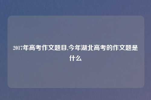 2017年高考作文题目,今年湖北高考的作文题是什么