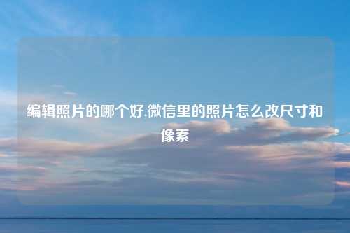 编辑照片的哪个好,微信里的照片怎么改尺寸和像素
