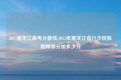 2017黑龙江高考分数线,2015年黑龙江省八少民族照顾加分加多少分