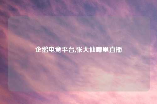 企鹅电竞平台,张大仙哪里直播