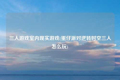 三人游戏室内现实游戏(蛋仔派对逆转时空三人怎么玩)