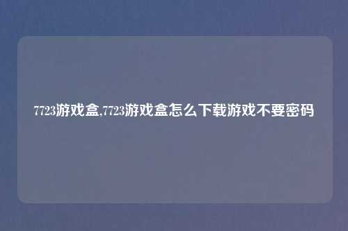 7723游戏盒,7723游戏盒怎么下载游戏不要密码